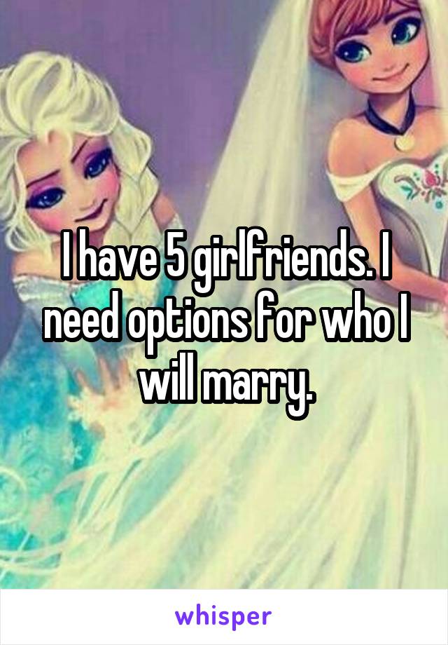 I have 5 girlfriends. I need options for who I will marry.