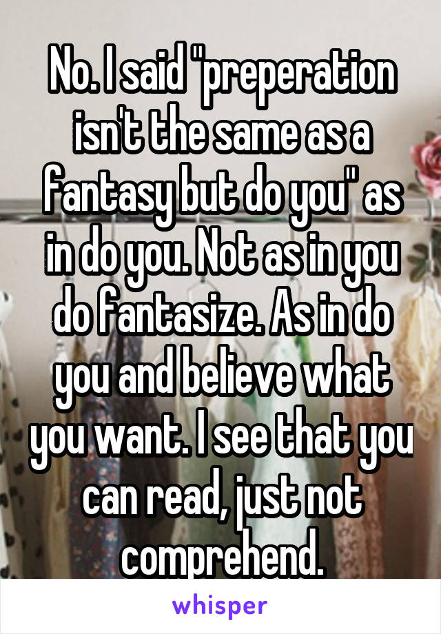 No. I said "preperation isn't the same as a fantasy but do you" as in do you. Not as in you do fantasize. As in do you and believe what you want. I see that you can read, just not comprehend.