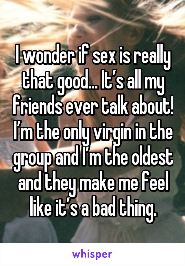 I wonder if sex is really that good... It’s all my friends ever talk about! I’m the only virgin in the group and I’m the oldest and they make me feel like it’s a bad thing.