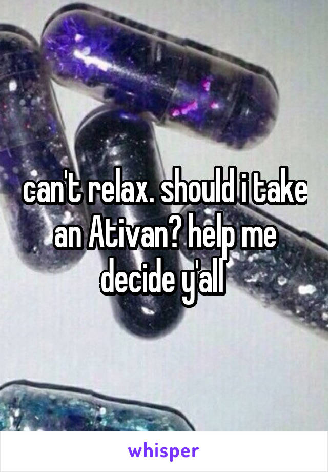 can't relax. should i take an Ativan? help me decide y'all 