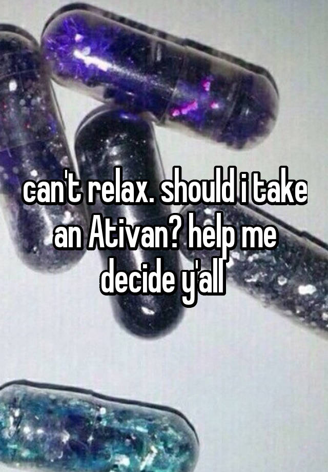 can't relax. should i take an Ativan? help me decide y'all 