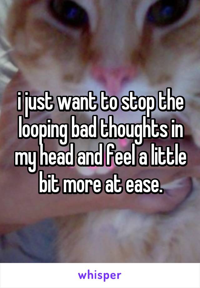 i just want to stop the looping bad thoughts in my head and feel a little bit more at ease.