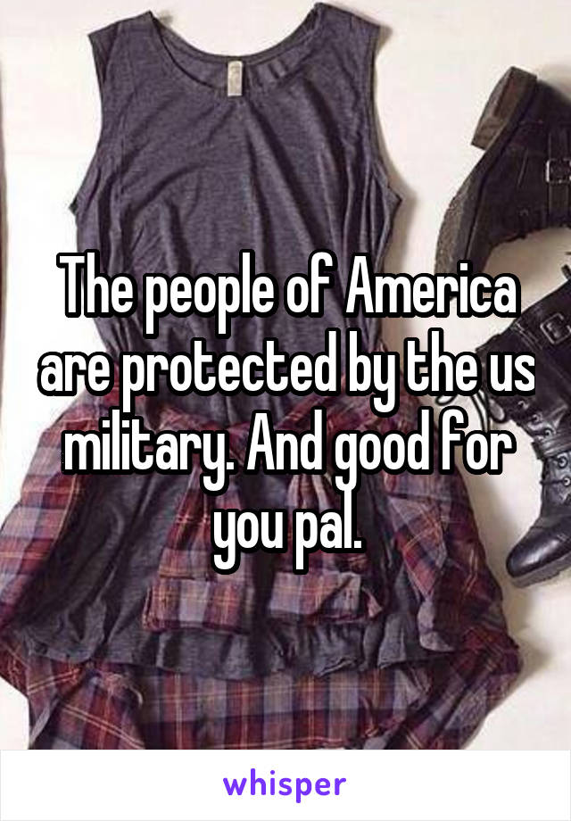 The people of America are protected by the us military. And good for you pal.