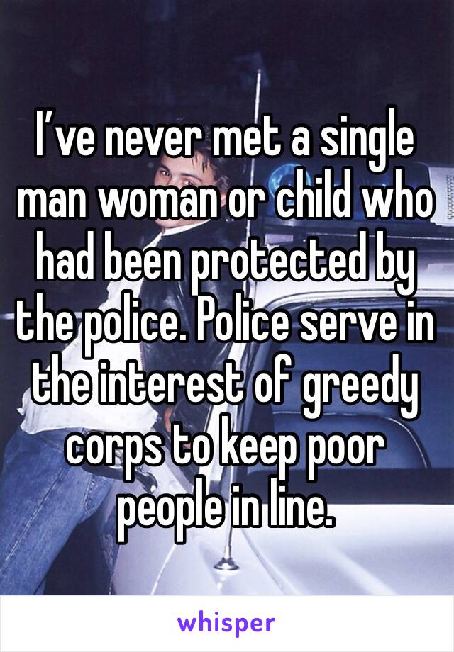 I’ve never met a single man woman or child who had been protected by the police. Police serve in the interest of greedy corps to keep poor people in line.