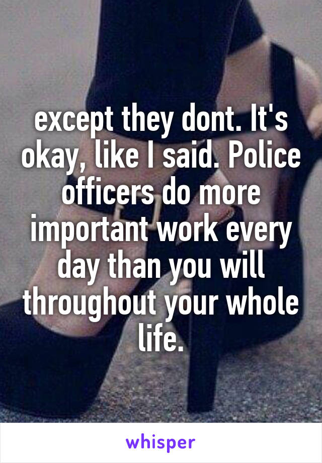 except they dont. It's okay, like I said. Police officers do more important work every day than you will throughout your whole life.