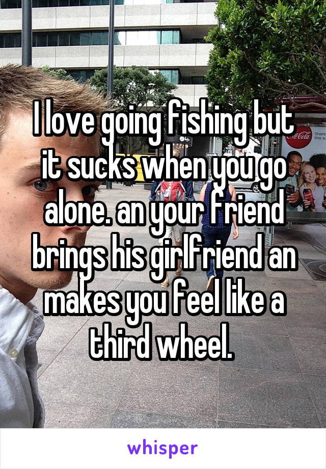 I love going fishing but it sucks when you go alone. an your friend brings his girlfriend an makes you feel like a third wheel. 