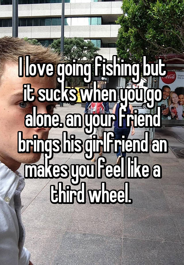 I love going fishing but it sucks when you go alone. an your friend brings his girlfriend an makes you feel like a third wheel. 