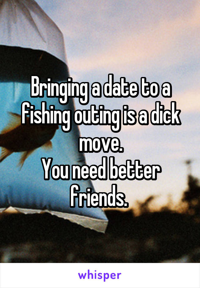  Bringing a date to a fishing outing is a dick move.
You need better friends. 