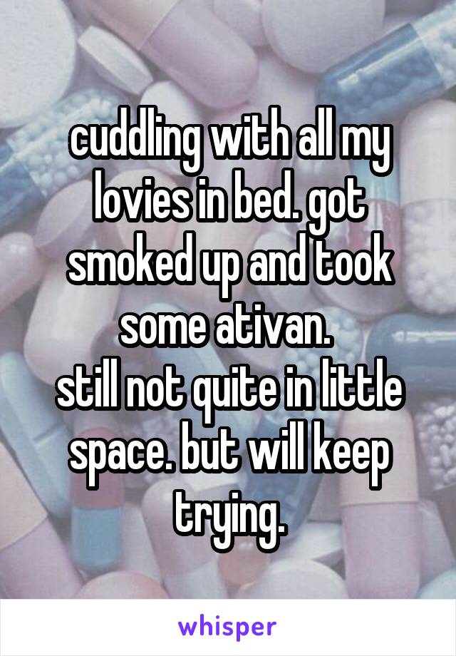 cuddling with all my lovies in bed. got smoked up and took some ativan. 
still not quite in little space. but will keep trying.