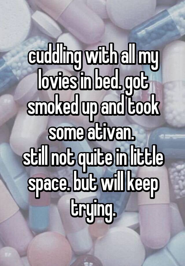 cuddling with all my lovies in bed. got smoked up and took some ativan. 
still not quite in little space. but will keep trying.