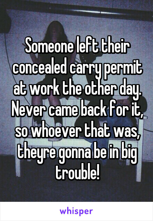 Someone left their concealed carry permit at work the other day. Never came back for it, so whoever that was, theyre gonna be in big trouble!