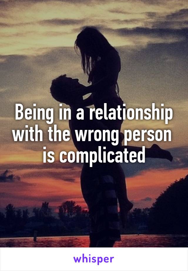 Being in a relationship with the wrong person  is complicated