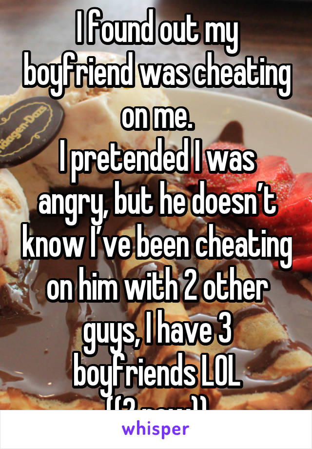 I found out my boyfriend was cheating on me.
I pretended I was angry, but he doesn’t know I’ve been cheating on him with 2 other guys, I have 3 boyfriends LOL
((2 now))