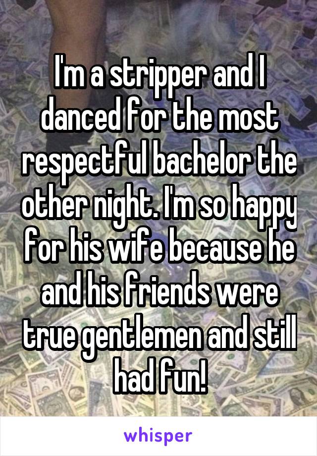 I'm a stripper and I danced for the most respectful bachelor the other night. I'm so happy for his wife because he and his friends were true gentlemen and still had fun!