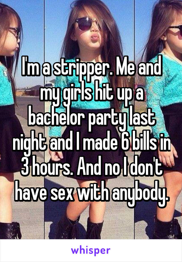 I'm a stripper. Me and my girls hit up a bachelor party last night and I made 6 bills in 3 hours. And no I don't have sex with anybody.