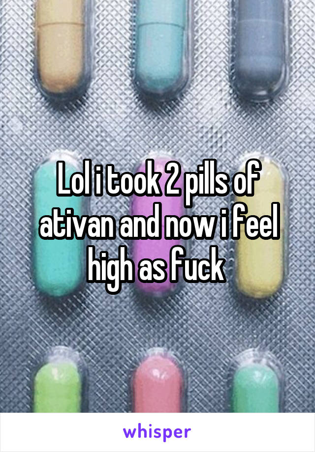 Lol i took 2 pills of ativan and now i feel high as fuck 