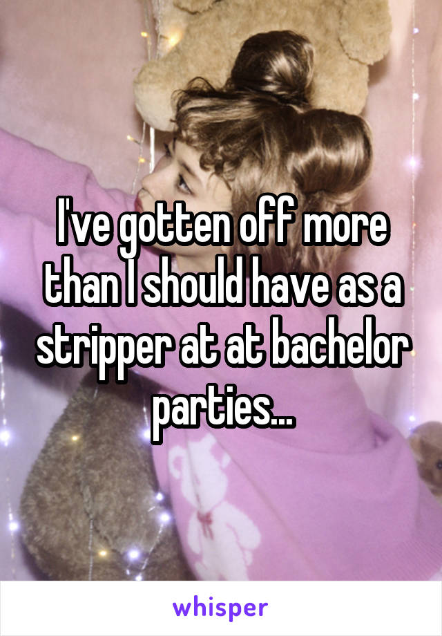 I've gotten off more than I should have as a stripper at at bachelor parties...