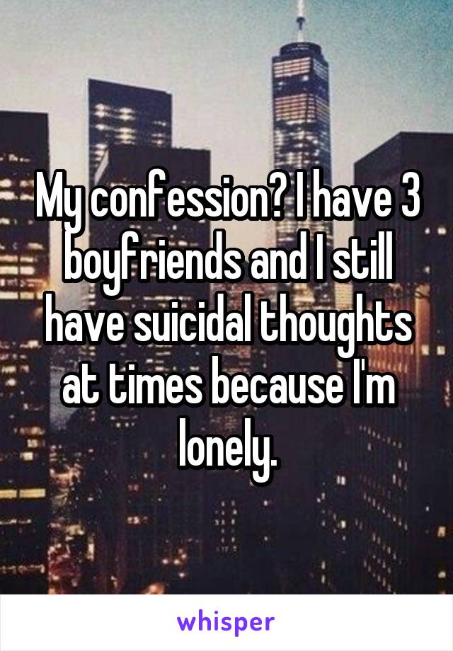 My confession? I have 3 boyfriends and I still have suicidal thoughts at times because I'm lonely.