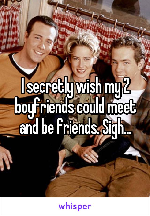 I secretly wish my 2 boyfriends could meet and be friends. Sigh...
