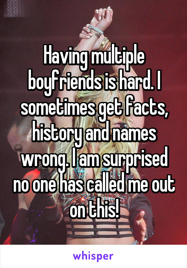 Having multiple boyfriends is hard. I sometimes get facts, history and names wrong. I am surprised no one has called me out on this!