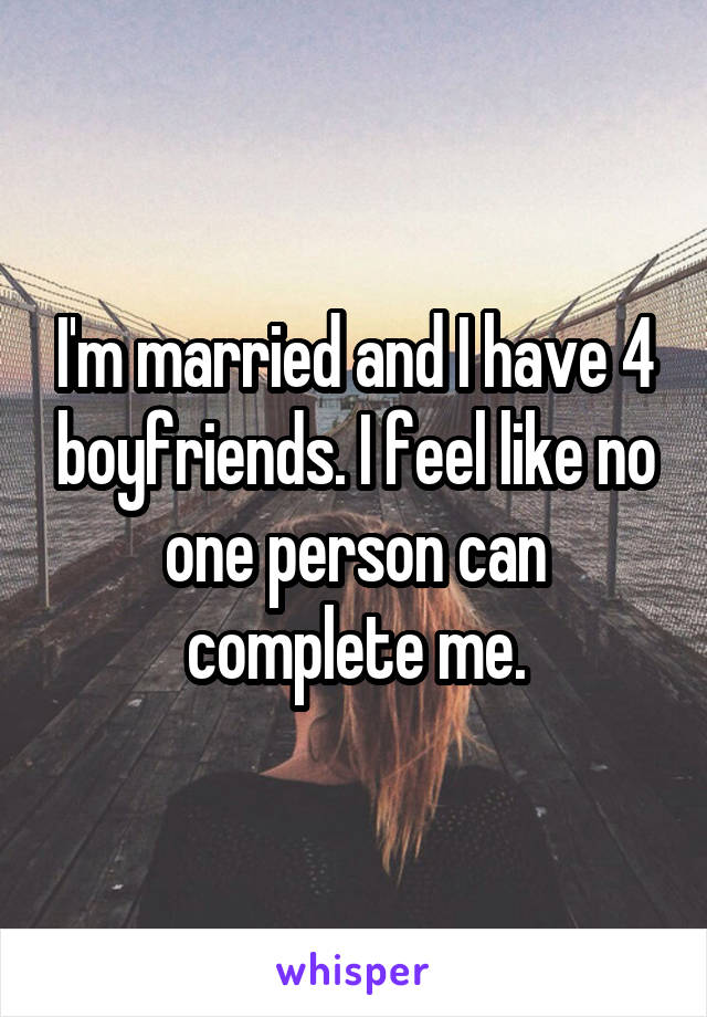 I'm married and I have 4 boyfriends. I feel like no one person can complete me.