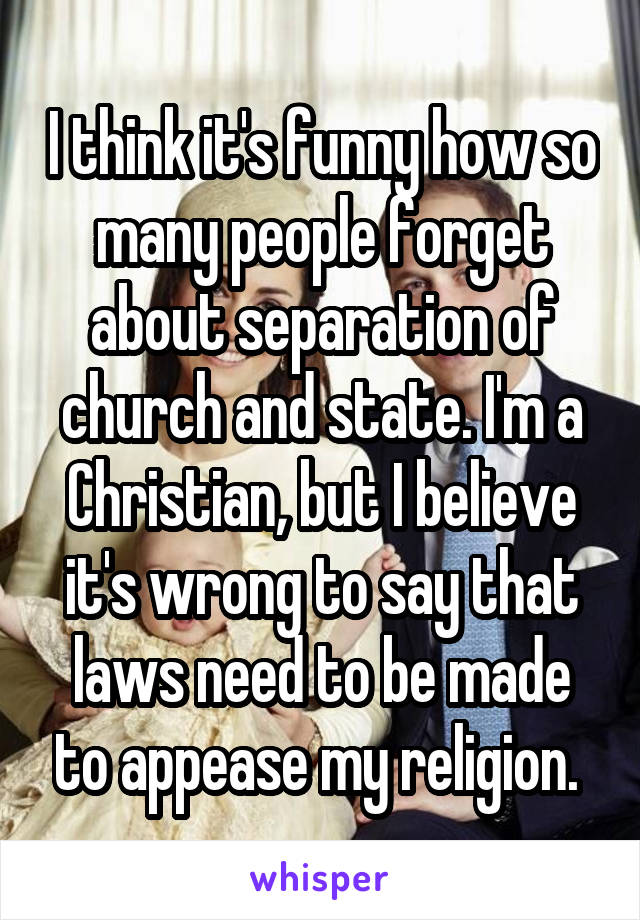 I think it's funny how so many people forget about separation of church and state. I'm a Christian, but I believe it's wrong to say that laws need to be made to appease my religion. 