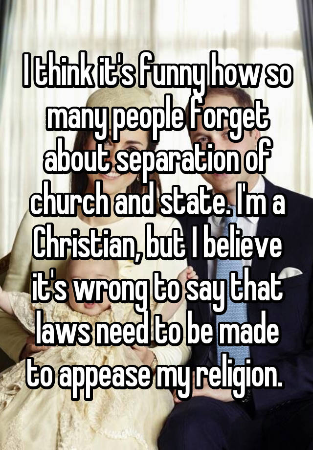 I think it's funny how so many people forget about separation of church and state. I'm a Christian, but I believe it's wrong to say that laws need to be made to appease my religion. 