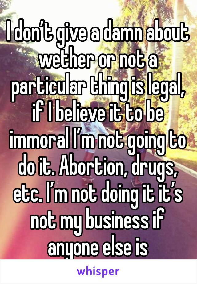 I don’t give a damn about wether or not a particular thing is legal, if I believe it to be immoral I’m not going to do it. Abortion, drugs, etc. I’m not doing it it’s not my business if anyone else is