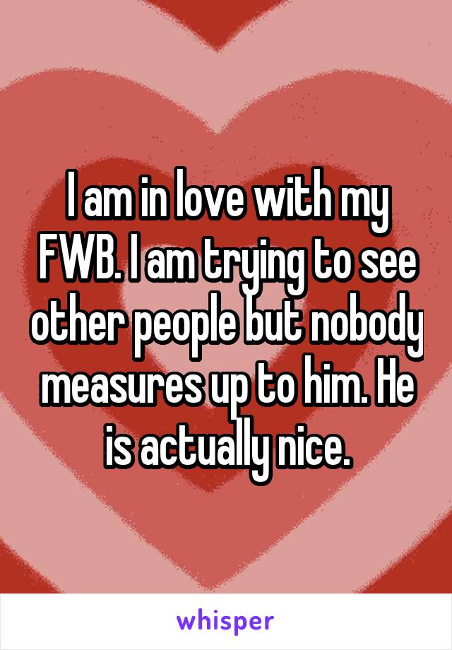I am in love with my FWB. I am trying to see other people but nobody measures up to him. He is actually nice.