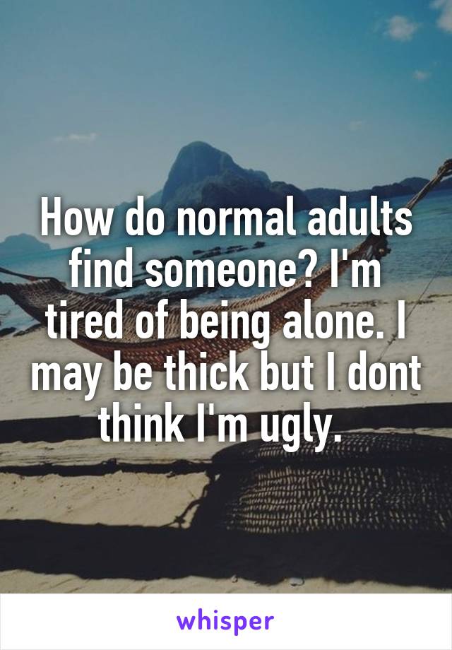 How do normal adults find someone? I'm tired of being alone. I may be thick but I dont think I'm ugly. 