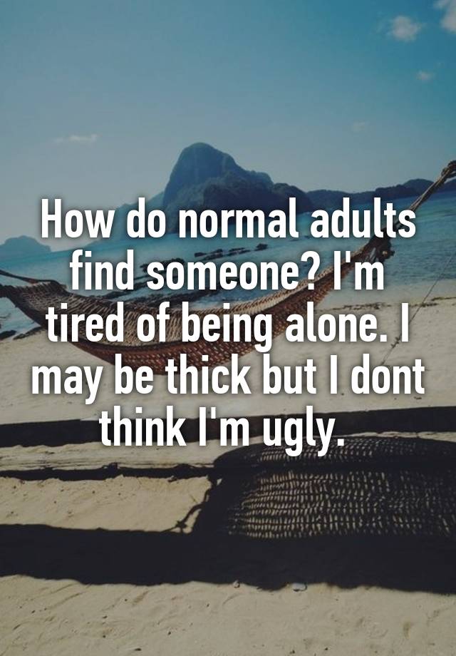 How do normal adults find someone? I'm tired of being alone. I may be thick but I dont think I'm ugly. 