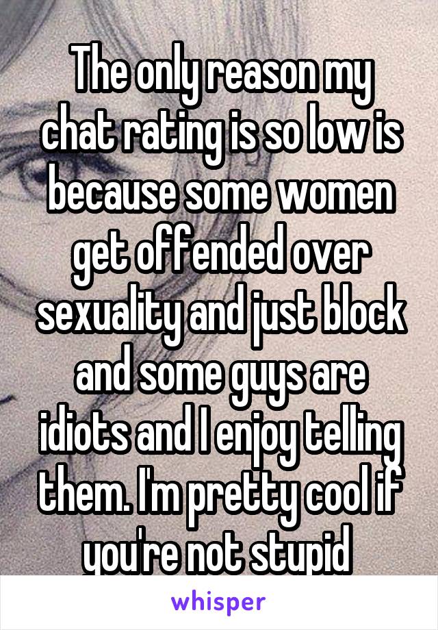 The only reason my chat rating is so low is because some women get offended over sexuality and just block and some guys are idiots and I enjoy telling them. I'm pretty cool if you're not stupid 