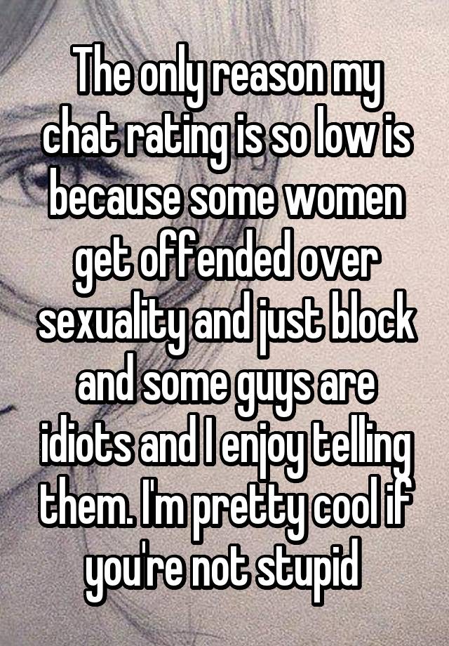 The only reason my chat rating is so low is because some women get offended over sexuality and just block and some guys are idiots and I enjoy telling them. I'm pretty cool if you're not stupid 