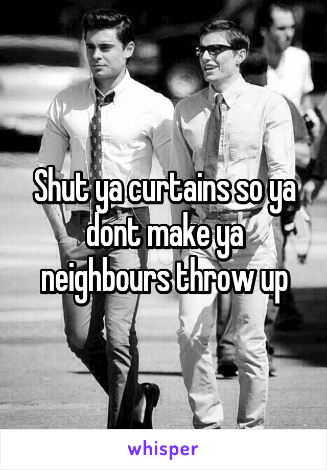 Shut ya curtains so ya dont make ya neighbours throw up