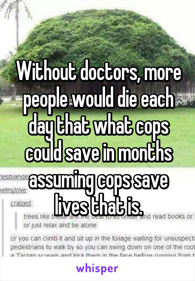 Without doctors, more people would die each day that what cops could save in months assuming cops save lives that is.