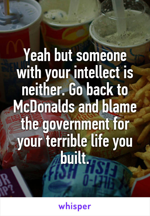 Yeah but someone with your intellect is neither. Go back to McDonalds and blame the government for your terrible life you built.