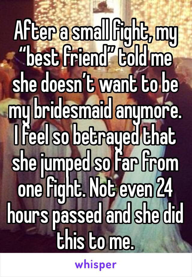 After a small fight, my “best friend” told me she doesn’t want to be my bridesmaid anymore. I feel so betrayed that she jumped so far from one fight. Not even 24 hours passed and she did this to me. 