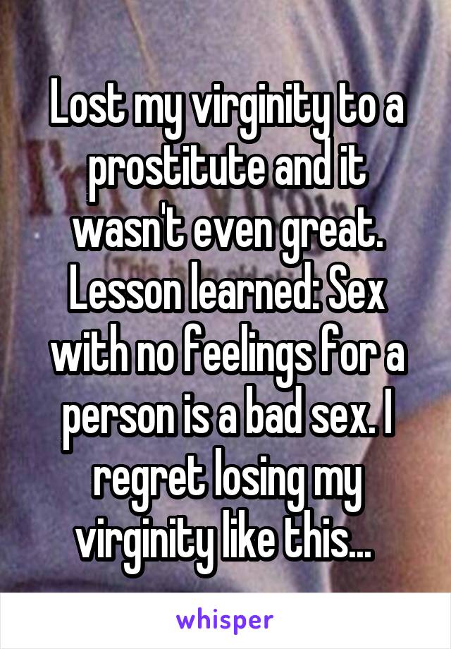 Lost my virginity to a prostitute and it wasn't even great. Lesson learned: Sex with no feelings for a person is a bad sex. I regret losing my virginity like this... 