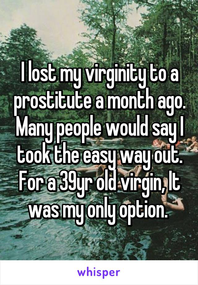 I lost my virginity to a prostitute a month ago. Many people would say I took the easy way out. For a 39yr old virgin, It was my only option. 