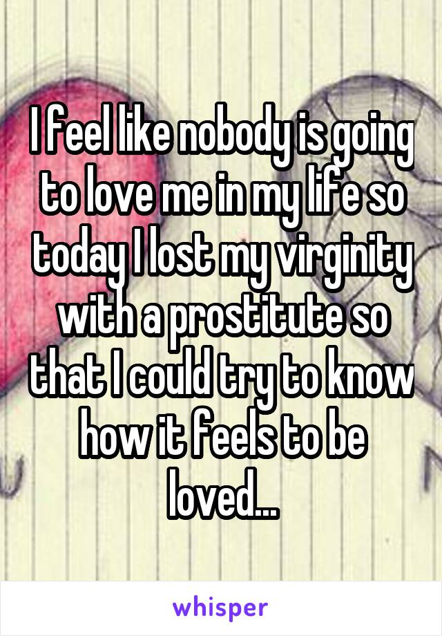 I feel like nobody is going to love me in my life so today I lost my virginity with a prostitute so that I could try to know how it feels to be loved...