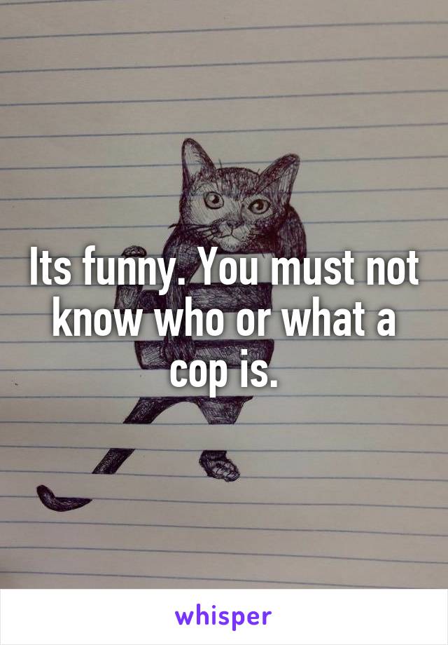 Its funny. You must not know who or what a cop is.