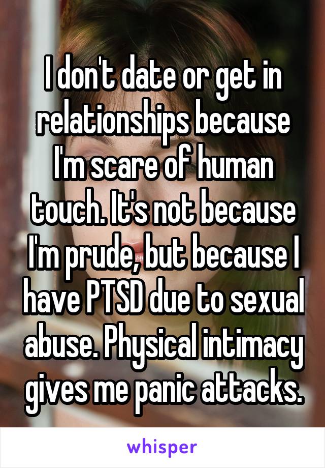 I don't date or get in relationships because I'm scare of human touch. It's not because I'm prude, but because I have PTSD due to sexual abuse. Physical intimacy gives me panic attacks.