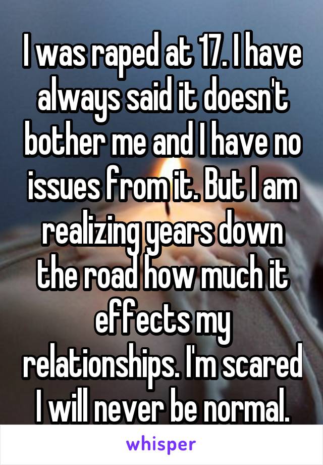 I was raped at 17. I have always said it doesn't bother me and I have no issues from it. But I am realizing years down the road how much it effects my relationships. I'm scared I will never be normal.