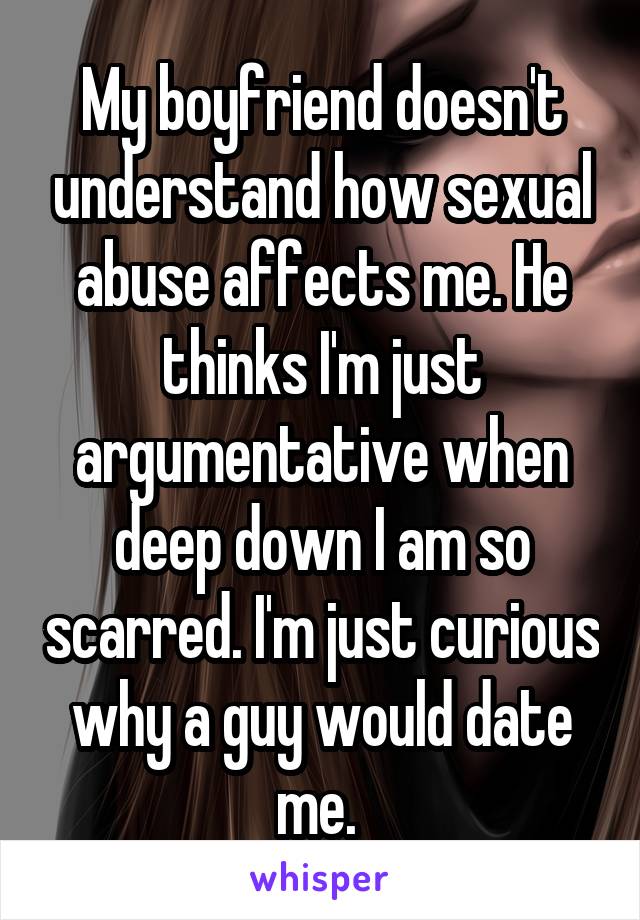 My boyfriend doesn't understand how sexual abuse affects me. He thinks I'm just argumentative when deep down I am so scarred. I'm just curious why a guy would date me. 