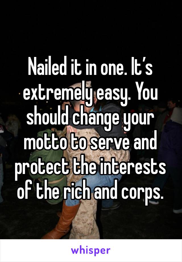 Nailed it in one. It’s extremely easy. You should change your motto to serve and protect the interests of the rich and corps.