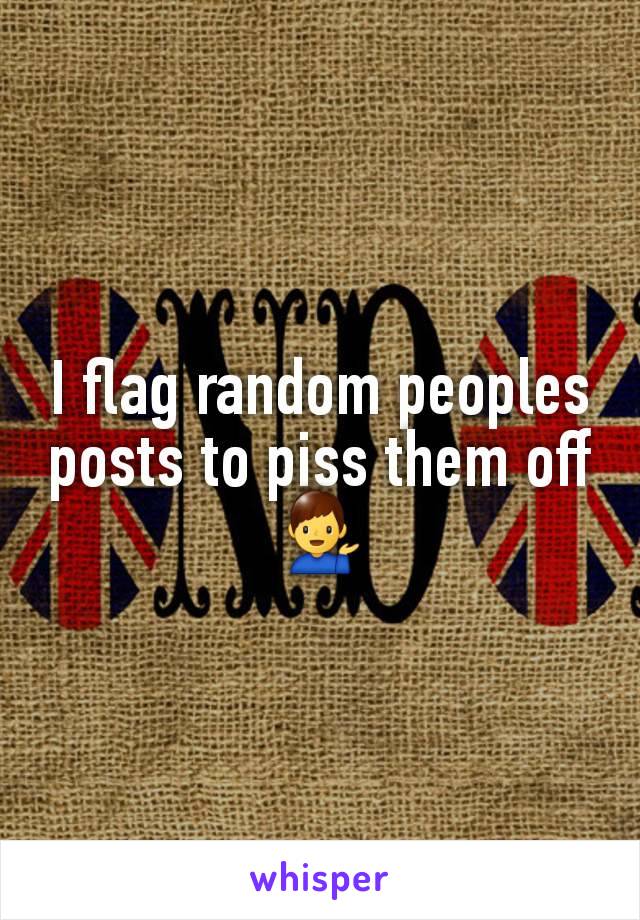 I flag random peoples posts to piss them off 💁‍♂️