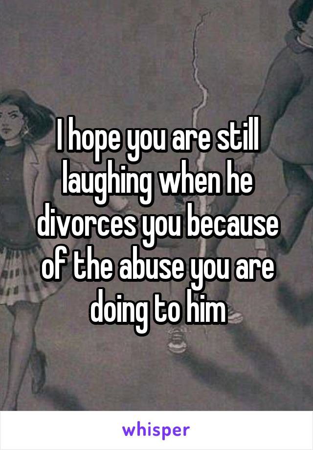 I hope you are still laughing when he divorces you because of the abuse you are doing to him