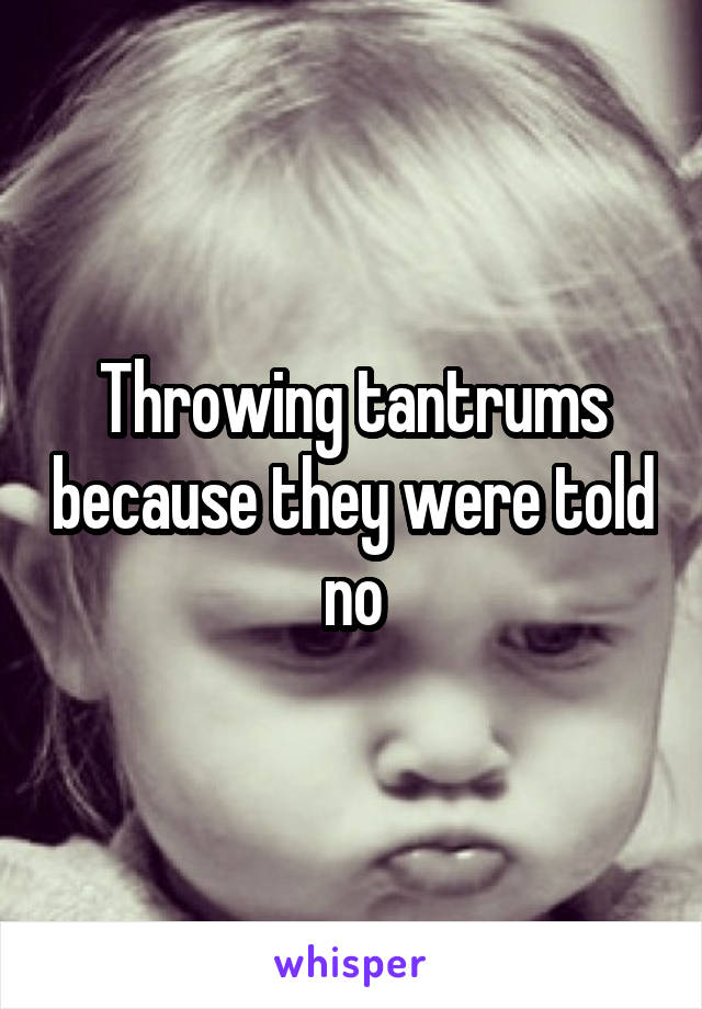 Throwing tantrums because they were told no