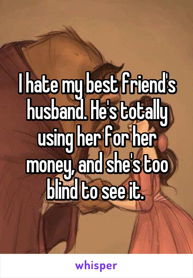 I hate my best friend's husband. He's totally using her for her money, and she's too blind to see it. 