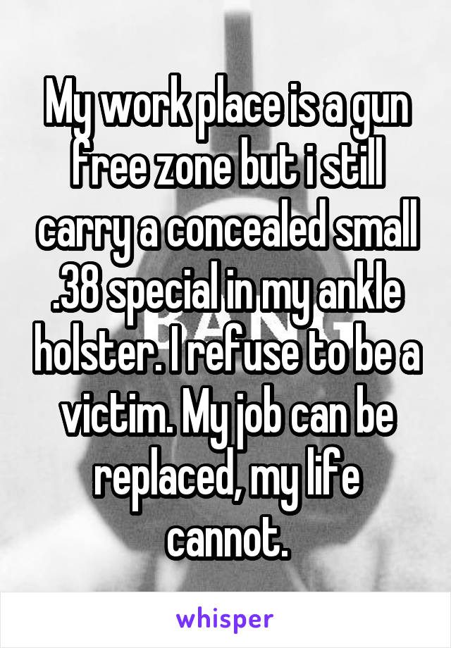 My work place is a gun free zone but i still carry a concealed small .38 special in my ankle holster. I refuse to be a victim. My job can be replaced, my life cannot.